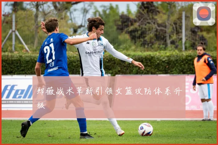 郑薇战术革新引领女篮攻防体系升级