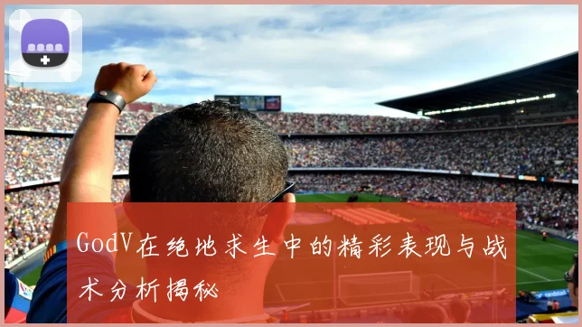 GodV在绝地求生中的精彩表现与战术分析揭秘