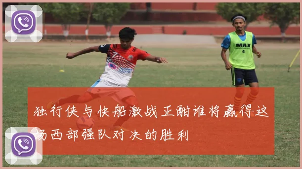 独行侠与快船激战正酣谁将赢得这场西部强队对决的胜利