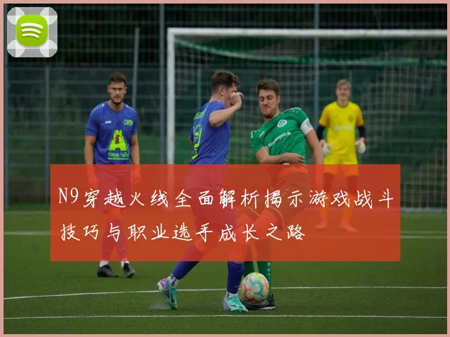 N9穿越火线全面解析揭示游戏战斗技巧与职业选手成长之路