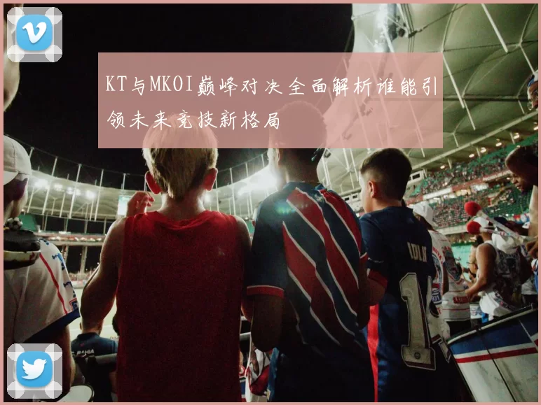 KT与MKOI巅峰对决全面解析谁能引领未来竞技新格局