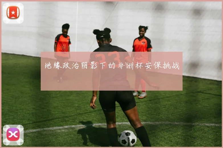 地缘政治阴影下的非洲杯安保挑战