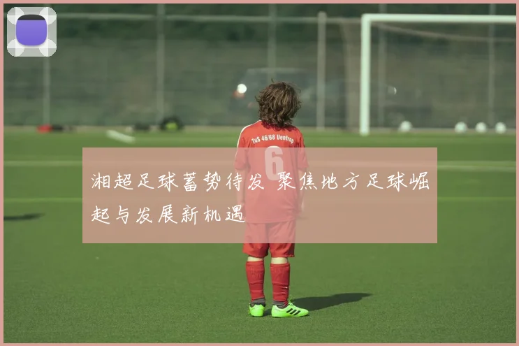 湘超足球蓄势待发 聚焦地方足球崛起与发展新机遇