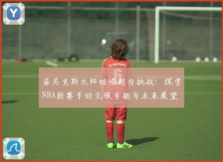 菲尼克斯太阳的崛起与挑战：探索NBA新赛季的无限可能与未来展望
