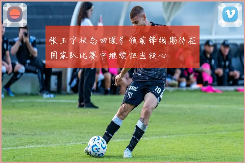 张玉宁状态回暖引领前锋线期待在国家队比赛中继续担当核心