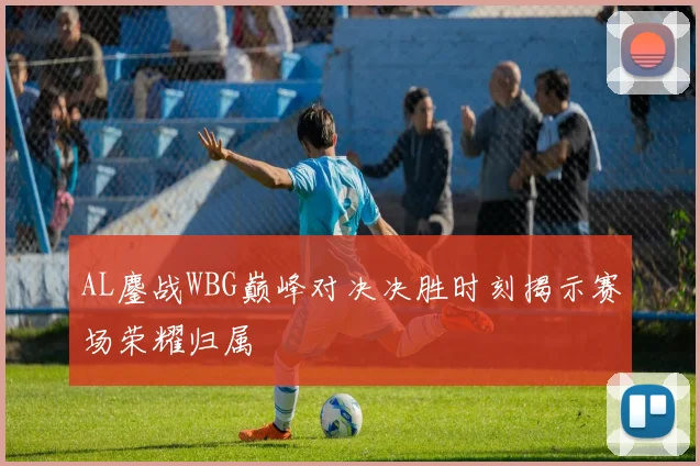 AL鏖战WBG巅峰对决决胜时刻揭示赛场荣耀归属