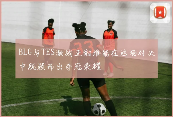 BLG与TES激战正酣谁能在这场对决中脱颖而出夺冠荣耀
