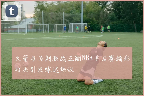 火箭与马刺激战正酣NBA季后赛精彩对决引发球迷热议