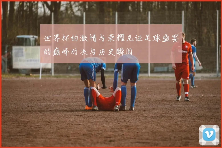 世界杯的激情与荣耀见证足球盛宴的巅峰对决与历史瞬间