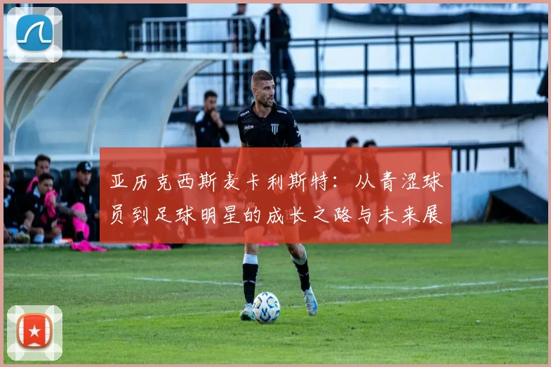亚历克西斯麦卡利斯特：从青涩球员到足球明星的成长之路与未来展望