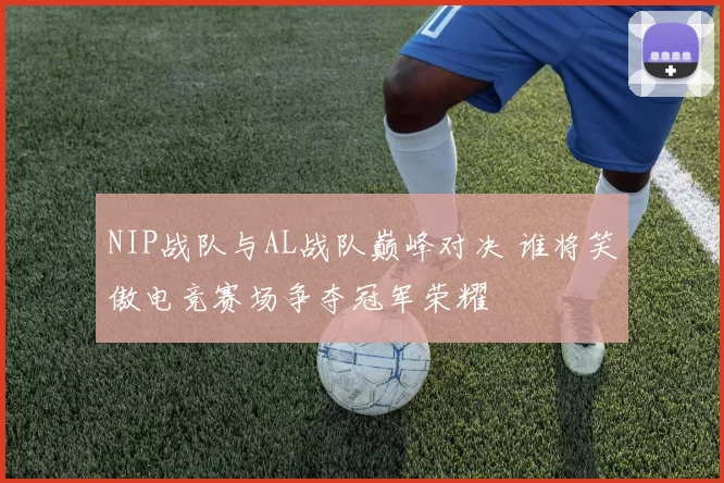 NIP战队与AL战队巅峰对决 谁将笑傲电竞赛场争夺冠军荣耀