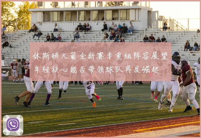 休斯顿火箭全新赛季重组阵容展望年轻核心能否带领球队再度崛起