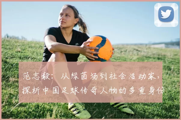 范志毅：从绿茵场到社会活动家，探析中国足球传奇人物的多重身份与贡献