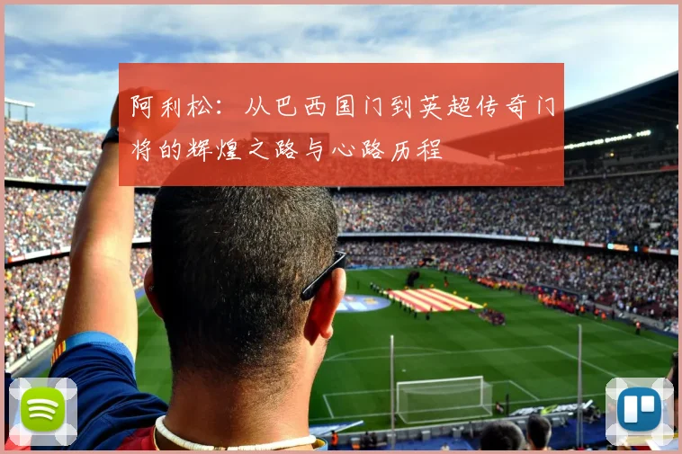 阿利松：从巴西国门到英超传奇门将的辉煌之路与心路历程