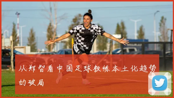 从郑智看中国足球教练本土化趋势的破局
